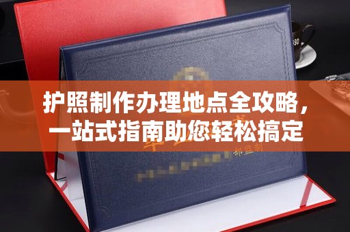 雅安护照制作办理地点全攻略，一站式指南助您轻松搞定